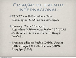 Criação de evento
internacional
WoLLIC: em 2015 (Indiana Univ,
Bloomington, USA) na sua 22a edição.
Ranking: 32 em “Theory &
Algorithms” (Microsoft Academic), “B” (CORE
2014), índice h5 10 e mediana 15 (Google
Scholar).
Próximas edições: Puebla (2016), Utrecht
(2017), Bogotá (2018), Chennai (2019),
Arequipa (2020).
sexta-feira, 6 de março de 15
 