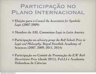 Participação no
Plano Internacional
Eleição para o Council da Association for Symbolic
Logic (2007-2009)
Membro do ASL Committee Logic in Latin America
Participação no advisory group do Rolf Schock Prize in
Logic and Philosophy, Royal Swedish Academy of
Sciences (2007, 2009, 2011, 2014)
Participação no Comitê de Premiação do E.W. Beth
Dissertation Prize (desde 2011), FoLLI e Academia
Holandesa de Ciências
sexta-feira, 6 de março de 15
 