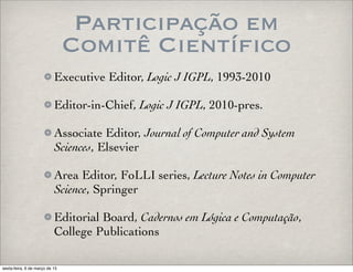 Participação em
Comitê Científico
Executive Editor, Logic J IGPL, 1993-2010
Editor-in-Chief, Logic J IGPL, 2010-pres.
Associate Editor, Journal of Computer and System
Sciences, Elsevier
Area Editor, FoLLI series, Lecture Notes in Computer
Science, Springer
Editorial Board, Cadernos em Lógica e Computação,
College Publications
sexta-feira, 6 de março de 15
 