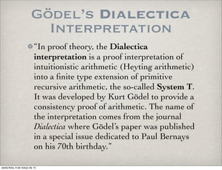 Gödel’s Dialectica
Interpretation
“In proof theory, the Dialectica
interpretation is a proof interpretation of
intuitionistic arithmetic (Heyting arithmetic)
into a ﬁnite type extension of primitive
recursive arithmetic, the so-called System T.
It was developed by Kurt Gödel to provide a
consistency proof of arithmetic. The name of
the interpretation comes from the journal
Dialectica where Gödel’s paper was published
in a special issue dedicated to Paul Bernays
on his 70th birthday.”
sexta-feira, 6 de março de 15
 