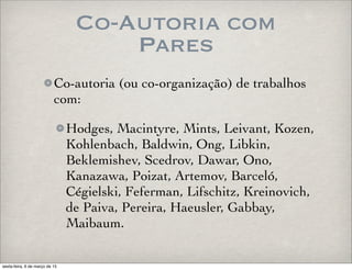 Co-Autoria com
Pares
Co-autoria (ou co-organização) de trabalhos
com:
Hodges, Macintyre, Mints, Leivant, Kozen,
Kohlenbach, Baldwin, Ong, Libkin,
Beklemishev, Scedrov, Dawar, Ono,
Kanazawa, Poizat, Artemov, Barceló,
Cégielski, Feferman, Lifschitz, Kreinovich,
de Paiva, Pereira, Haeusler, Gabbay,
Maibaum.
sexta-feira, 6 de março de 15
 