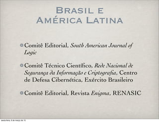 Brasil e
América Latina
Comitê Editorial, South American Journal of
Logic
Comitê Técnico Cientíﬁco, Rede Nacional de
Segurança da Informação e Criptograﬁa, Centro
de Defesa Cibernética, Exército Brasileiro
Comitê Editorial, Revista Enigma, RENASIC
sexta-feira, 6 de março de 15
 