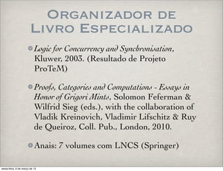 Organizador de
Livro Especializado
Logic for Concurrency and Synchronisation,
Kluwer, 2003. (Resultado de Projeto
ProTeM)
Proofs, Categories and Computations - Essays in
Honor of Grigori Mints, Solomon Feferman &
Wilfrid Sieg (eds.), with the collaboration of
Vladik Kreinovich, Vladimir Lifschitz & Ruy
de Queiroz, Coll. Pub., London, 2010.
Anais: 7 volumes com LNCS (Springer)
sexta-feira, 6 de março de 15
 