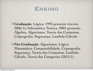 Ensino
Graduação: Lógica: 1993-presente (exceto
2006.1); Informática Teórica: 2001-presente,
Álgebra, Algoritmos, Teoria dos Conjuntos,
Criptograﬁa, Segurança, Lambda-Cálculo
Pós-Graduação: Algoritmos, Lógica
Matemática, Computabilidade, Criptograﬁa,
Segurança, Teoria dos Conjuntos, Lambda-
Cálculo, Teoria das Categorias (2015.1)
sexta-feira, 6 de março de 15
 