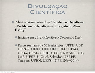 Divulgação
Científica
Palestra intinerante sobre “Problemas Decidíveis
e Problemas Indecidíveis - O Legado de Alan
Turing”:
Iniciado em 2012 (Alan Turing Centennary Year)
Percorreu mais de 30 instituições: UFPE, USP,
UFRGS, UFRJ, UFF, UFU, UFC, UFMA,
UFBA, UFAL, UFCG, UFG, UNIVASF, UFS,
UnB, UESB, U Catól. Salvador, UFRPE,
Tempest, UFRN, UEFS, INPE (Nov/2014)
sexta-feira, 6 de março de 15
 