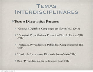 Temas
Interdisciplinares
Teses e Dissertações Recentes
“Conteúdo Digital em Computação em Nuvem” (D) (2014)
“Proteção à Privacidade em Prontuário Eletr. do Paciente”(D)
(2014)
“Proteção à Privacidade em Publicidade Comportamental”(D)
(2014)
“Direito de Autor versus Direito de Acesso” (M) (2014)
2 em “Privacidade na Era da Internet” (M) (2013)
sexta-feira, 6 de março de 15
 