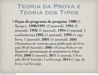 Teoria da Prova e
Teoria dos Tipos
Peças do programa de pesquisa: 1988 (1
Symp.), 1990/1991 (2 journal), 1991 (1
journal), 1992 (1 journal), 1994 (1 journal, 1
conferência),1995 (1 journal), 1999 (1 cap.
livro, 1 journal), 2001 (1 journal), 2003
(Assinatura do contrato para publicação do livro
pela World Scientiﬁc), 2006: (Visiting Professor em
Stanford: apresentação de seminário no Dept
Phil), 2008 (1 journal), 2011 (1 journal, 1 livro
pela World Scientiﬁc, 1 arXiv.org), 2014 (1 cap. de
livro, 1 arXiv.org).
sexta-feira, 6 de março de 15
 