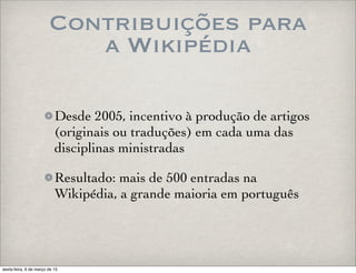 Contribuições para
a Wikipédia
Desde 2005, incentivo à produção de artigos
(originais ou traduções) em cada uma das
disciplinas ministradas
Resultado: mais de 500 entradas na
Wikipédia, a grande maioria em português
sexta-feira, 6 de março de 15
 