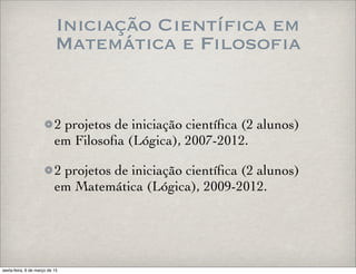 Iniciação Científica em
Matemática e Filosofia
2 projetos de iniciação cientíﬁca (2 alunos)
em Filosoﬁa (Lógica), 2007-2012.
2 projetos de iniciação cientíﬁca (2 alunos)
em Matemática (Lógica), 2009-2012.
sexta-feira, 6 de março de 15
 