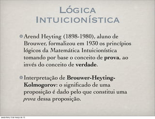 Lógica
Intuicionística
Arend Heyting (1898-1980), aluno de
Brouwer, formalizou em 1930 os princípios
lógicos da Matemática Intuicionística
tomando por base o conceito de prova, ao
invés do conceito de verdade.
Interpretação de Brouwer-Heyting-
Kolmogorov: o signiﬁcado de uma
proposição é dado pelo que constitui uma
prova dessa proposição.
sexta-feira, 6 de março de 15
 