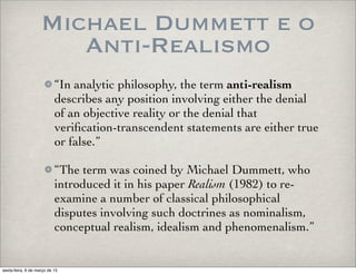 Michael Dummett e o
Anti-Realismo
“In analytic philosophy, the term anti-realism
describes any position involving either the denial
of an objective reality or the denial that
veriﬁcation-transcendent statements are either true
or false.”
“The term was coined by Michael Dummett, who
introduced it in his paper Realism (1982) to re-
examine a number of classical philosophical
disputes involving such doctrines as nominalism,
conceptual realism, idealism and phenomenalism.”
sexta-feira, 6 de março de 15
 