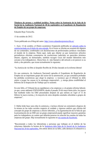 Titulares de prensa y realidad jurídica. Notas sobre la Sentencia de la Sala de lo
Social de la Audiencia Nacional de 28 de septiembre en Expediente de Regulación
de Empleo de un grupo de empresas.

Eduardo Rojo Torrecilla.

13 de octubre de 2012.

Texto publicado en el blog del autor. http://www.eduardorojotorrecilla.es/

1. Ayer, 12 de octubre, el Diario económico Expansión publicaba un artículo sobre la
sentenciacitada en el título de esta entrada. En el texto se efectúa un resumen de algunos
de sus contenidos, combinados con declaraciones de profesionales jurídicos vinculados
al mundo de la empresa. Hasta aquí, nada que objetar ya que numerosos artículos
periodísticos efectúan comentarios de resoluciones judiciales en parecidos términos
(bueno, algunos, no demasiados, también recogen voces del mundo laboralista más
cercano a los trabajadores). Ahora bien, lo más llamativo del artículo a mi parecer es su
título y dos párrafos, que rezan textualmente lo siguiente:

“La Justicia da vía libre al despido flexible de 20 días lanzado en la reforma laboral

En una sentencia, (la Audiencia Nacional) aprueba el Expediente de Regulación de
Empleo de un importante grupo del sector de la automoción, ya que considera probadas
las pérdidas económicas que alegó la empresa –y reconoce que el tribunal no debe
entrar a juzgar las causas ni la estrategia empresarial–, y otorga plena credibilidad al
Informe de la Inspección de Trabajo que lo sustentó.

En este fallo, el Tribunal da un espaldarazo a las empresas y a la propia reforma laboral,
ya que, como adelantó EXPANSIÓN, desde el pasado 28 de mayo hasta julio, los jueces
han tumbado todos los ERE presentados después de que entrara en vigor el 12 de
febrero la nueva norma, y la mayoría de estos despidos anulados afectaban a grupos de
empresas”.



2. Había leído hace unos días la sentencia, e incluso efectué un comentario elogioso de
la misma en las redes sociales respecto al cuidado y riguroso análisis que efectúa del
concepto de grupo de empresas a efectos laborales, y la argumentación de la Sala de que
la presentación de un ERE por un grupo empresarial puede significar mayores garantías
para los trabajadores en cuanto que deberán ponerse en relación las cuentas de todas las
empresas del grupo. Dije textualmente lo siguiente en mi cuenta de Facebook:


“Recomiendo a todos los laboralistas y personas que trabajan en el ámbito de las
relaciones laborales la lectura de la Sentencia dela Sala de lo Social de la Audiencia
Nacional de 28 de septiembre. Sin entrar ahora en su fallo, cabe destacar el exhaustivo y
                                                                                         1
 