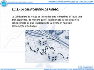 5.1.2.- LA CALIFICADORA DE RIESGO:

La Calificadora de riesgo es la entidad que le imprime al Título una
gran seguridad, de manera que el inversionista puede adquirirlo
con la certeza de que los riesgos de su inversión han sido
plenamente estudiados.
 