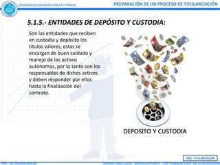 5.1.5.- ENTIDADES DE DEPÓSITO Y CUSTODIA:
Son las entidades que reciben
en custodia y depósito los
títulos valores, estas se
encargan de buen cuidado y
manejo de los activos
autónomos, por lo tanto son los
responsables de dichos activos
y deben responder por ellos
hasta la finalización del
contrato.
 