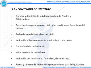 5.5.- CONTENIDO DE UN TITULO:

•   Nombre y domicilio de la Administradora de Fondos y
    Fideicomisos.

•   Derechos incorporados en el título y las condiciones financieras del
    mismo.

•   Fecha de expedición y plazo del título.

•   Indicación si los valores serán nominativos o a la orden.

•   Garantías de la titularización.

•   Valor nominal de cada título.

•   Indicación del rendimiento financiero, de ser el caso.

•   Forma y término de redención y procedimiento para la liquidación.
 