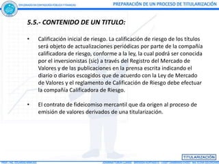 5.5.- CONTENIDO DE UN TITULO:

•   Calificación inicial de riesgo. La calificación de riesgo de los títulos
    será objeto de actualizaciones periódicas por parte de la compañía
    calificadora de riesgo, conforme a la ley, la cual podrá ser conocida
    por el inversionistas (sic) a través del Registro del Mercado de
    Valores y de las publicaciones en la prensa escrita indicando el
    diario o diarios escogidos que de acuerdo con la Ley de Mercado
    de Valores y el reglamento de Calificación de Riesgo debe efectuar
    la compañía Calificadora de Riesgo.

•   El contrato de fideicomiso mercantil que da origen al proceso de
    emisión de valores derivados de una titularización.
 