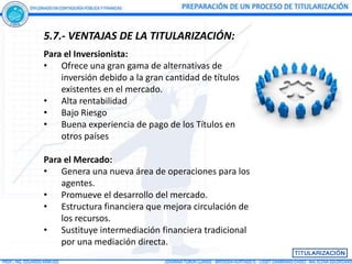 5.7.- VENTAJAS DE LA TITULARIZACIÓN:
Para el Inversionista:
• Ofrece una gran gama de alternativas de
    inversión debido a la gran cantidad de títulos
    existentes en el mercado.
• Alta rentabilidad
• Bajo Riesgo
• Buena experiencia de pago de los Títulos en
    otros países

Para el Mercado:
• Genera una nueva área de operaciones para los
    agentes.
• Promueve el desarrollo del mercado.
• Estructura financiera que mejora circulación de
    los recursos.
• Sustituye intermediación financiera tradicional
    por una mediación directa.
 