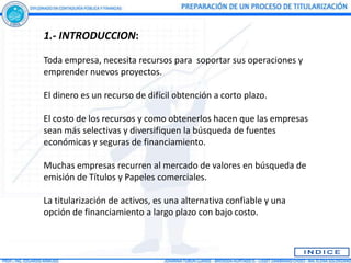 1.- INTRODUCCION:

Toda empresa, necesita recursos para soportar sus operaciones y
emprender nuevos proyectos.

El dinero es un recurso de difícil obtención a corto plazo.

El costo de los recursos y como obtenerlos hacen que las empresas
sean más selectivas y diversifiquen la búsqueda de fuentes
económicas y seguras de financiamiento.

Muchas empresas recurren al mercado de valores en búsqueda de
emisión de Títulos y Papeles comerciales.

La titularización de activos, es una alternativa confiable y una
opción de financiamiento a largo plazo con bajo costo.
 