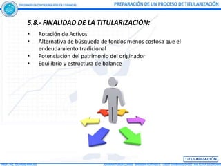 5.8.- FINALIDAD DE LA TITULARIZACIÓN:
•   Rotación de Activos
•   Alternativa de búsqueda de fondos menos costosa que el
    endeudamiento tradicional
•   Potenciación del patrimonio del originador
•   Equilibrio y estructura de balance
 