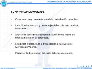 2.- OBJETIVOS GENERALES:

•   Conocer el uso y características de la titularización de activos.

•   Identificar las ventajas y desventajas del uso de este producto
    financiero.

•   Analizar la figura titularización de activos como fuente de
    financiamiento en las empresas.

•   Establecer el alcance de la titularización de activos en el
    Mercado de Valores.

•   Posibilitar la disminución del costo del endeudamiento.
 