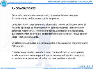 7.- CONCLUSIONES

Desarrollo de mercado de capitales, promueve la inversión para
financiamiento de los proyectos de empresas.

La titularización surge como una alternativa a nivel de l Activo, ante el
resto de opciones de financiamiento, como prestamos bancarios con
garantías hipotecarias, emisión de Bonos, aportación de Accionistas,
que incrementan el nivel de endeudamiento afectando el Pasivo con un
costo Financiero mas alto.

Se obtiene mas liquidez sin comprometer el Pasivo como el aumento del
Patrimonio.

El sector empresarial, manufacturero, comercial y de servicios puede
acudir a este mecanismo para financiar sus requerimientos de capital.
las emisiones estarán respaldadas por la respectiva sociedad.
 