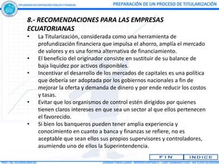 8.- RECOMENDACIONES PARA LAS EMPRESAS
ECUATORIANAS
•   La Titularización, considerada como una herramienta de
    profundización financiera que impulsa el ahorro, amplía el mercado
    de valores y es una forma alternativa de financiamiento.
•   El beneficio del originador consiste en sustituir de su balance de
    baja liquidez por activos disponibles.
•   Incentivar el desarrollo de los mercados de capitales es una política
    que debería ser adoptada por los gobiernos nacionales a fin de
    mejorar la oferta y demanda de dinero y por ende reducir los costos
    y tasas.
•   Evitar que los organismos de control estén dirigidos por quienes
    tienen claros intereses en que sea un sector al que ellos pertenecen
    el favorecido.
•   Si bien los banqueros pueden tener amplia experiencia y
    conocimiento en cuanto a banca y finanzas se refiere, no es
    aceptable que sean ellos sus propios supervisores y controladores,
    asumiendo uno de ellos la Superintendencia.
 