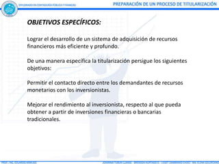 OBJETIVOS ESPECÍFICOS:

Lograr el desarrollo de un sistema de adquisición de recursos
financieros más eficiente y profundo.

De una manera específica la titularización persigue los siguientes
objetivos:

Permitir el contacto directo entre los demandantes de recursos
monetarios con los inversionistas.

Mejorar el rendimiento al inversionista, respecto al que pueda
obtener a partir de inversiones financieras o bancarias
tradicionales.
 