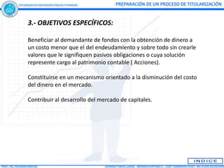 3.- OBJETIVOS ESPECÍFICOS:

Beneficiar al demandante de fondos con la obtención de dinero a
un costo menor que el del endeudamiento y sobre todo sin crearle
valores que le signifiquen pasivos obligaciones o cuya solución
represente cargo al patrimonio contable ( Acciones).

Constituirse en un mecanismo orientado a la disminución del costo
del dinero en el mercado.

Contribuir al desarrollo del mercado de capitales.
 