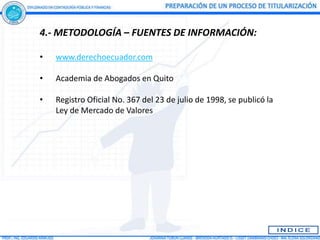 4.- METODOLOGÍA – FUENTES DE INFORMACIÓN:

•   www.derechoecuador.com

•   Academia de Abogados en Quito

•   Registro Oficial No. 367 del 23 de julio de 1998, se publicó la
    Ley de Mercado de Valores
 
