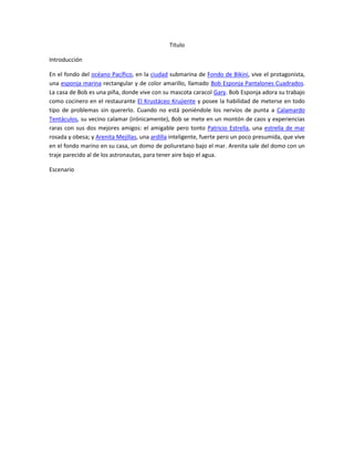 Titulo<br />Introducción<br />En el fondo del océano Pacífico, en la ciudad submarina de Fondo de Bikini, vive el protagonista, una esponja marina rectangular y de color amarillo, llamado Bob Esponja Pantalones Cuadrados. La casa de Bob es una piña, donde vive con su mascota caracol Gary. Bob Esponja adora su trabajo como cocinero en el restaurante El Krustáceo Krujiente y posee la habilidad de meterse en todo tipo de problemas sin quererlo. Cuando no está poniéndole los nervios de punta a Calamardo Tentáculos, su vecino calamar (irónicamente), Bob se mete en un montón de caos y experiencias raras con sus dos mejores amigos: el amigable pero tonto Patricio Estrella, una estrella de mar rosada y obesa; y Arenita Mejillas, una ardilla inteligente, fuerte pero un poco presumida, que vive en el fondo marino en su casa, un domo de poliuretano bajo el mar. Arenita sale del domo con un traje parecido al de los astronautas, para tener aire bajo el agua.<br />Escenario<br />