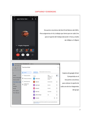 7
CAPTURAS Y EVIDENCIAS
Captura de google driver
Compartido en el
Encuentro sincrónico
para colocar el aporte de
cada uno de las integrantes
del grupo
Encuentro sincrónico del día 25 de febrero del 2021,
Para asignarnos el rol y trabajo que tiene que ser cada Una
para el aporte del trabajo (duración 1 hora y media
de 4:00pm a 5:30pm)
 