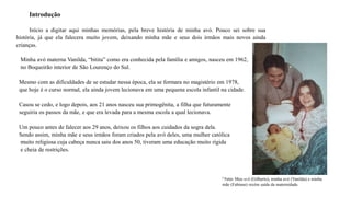 Introdução
Início a digitar aqui minhas memórias, pela breve história de minha avó. Pouco sei sobre sua
história, já que ela falecera muito jovem, deixando minha mãe e seus dois irmãos mais novos ainda
crianças.
Minha avó materna Vanilda, “bitita” como era conhecida pela família e amigos, nasceu em 1962,
no Boqueirão interior de São Lourenço do Sul.
Mesmo com as dificuldades de se estudar nessa época, ela se formara no magistério em 1978,
que hoje é o curso normal, ela ainda jovem lecionava em uma pequena escola infantil na cidade.
Casou se cedo, e logo depois, aos 21 anos nasceu sua primogênita, a filha que futuramente
seguiria os passos da mãe, e que era levada para a mesma escola a qual lecionava.
Um pouco antes de falecer aos 29 anos, deixou os filhos aos cuidados da sogra dela.
Sendo assim, minha mãe e seus irmãos foram criados pela avó deles, uma mulher católica
muito religiosa cuja cabeça nunca saiu dos anos 50, tiveram uma educação muito rígida
e cheia de restrições.
¹ Foto: Meu avô (Gilberto), minha avó (Vanilda) e minha
mãe (Fabiane) recém saída da maternidade.
 