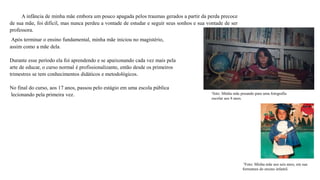 A infância de minha mãe embora um pouco apagada pelos traumas gerados a partir da perda precoce
de sua mãe, foi difícil, mas nunca perdeu a vontade de estudar e seguir seus sonhos e sua vontade de ser
professora.
³Foto: Minha mãe aos seis anos, em sua
formatura do ensino infantil.
²foto: Minha mãe posando para uma fotografia
escolar aos 8 anos.
Após terminar o ensino fundamental, minha mãe iniciou no magistério,
assim como a mãe dela.
Durante esse período ela foi aprendendo e se apaixonando cada vez mais pela
arte de educar, o curso normal é profissionalizante, então desde os primeiros
trimestres se tem conhecimentos didáticos e metodológicos.
No final do curso, aos 17 anos, passou pelo estágio em uma escola pública
lecionando pela primeira vez.
 