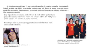 Já formada no magistério aos 19 anos e morando sozinha, ela começou a trabalhar em uma escola
infantil particular na cidade. Nessa época conheceu meu pai, depois de alguns meses de namoro
engravidou, sem muitos planejamentos, o jovem casal seguiu em frente para dar todo seu melhor para a
filha que estava a caminho.
Logo depois de meu nascimento, minha mãe saiu da escola infantil que trabalhava,
para cuidar de mim e se dedicar os estudos para concurso público. Em 2007, passou
em um concurso para dar aulas em escolas municipais.
Pouco tempo depois se graduou pedagoga na faculdade federal de Santa Maria
em modalidade a distância.
Foto: Minha mãe em sua fotografia de formatura da
faculdade de pedagogia em 2013.
Foto: Minha mãe e suas colegas de trabalho Fernanda
Fonseca e Fabiane Fonseca, na escola particular
Mickeylandia, na qual foi professora até 2003.
 