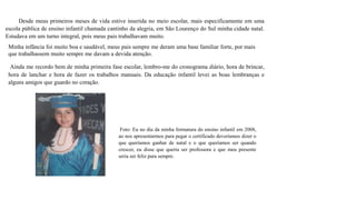 Desde meus primeiros meses de vida estive inserida no meio escolar, mais especificamente em uma
escola pública de ensino infantil chamada cantinho da alegria, em São Lourenço do Sul minha cidade natal.
Estudava em um turno integral, pois meus pais trabalhavam muito.
Minha infância foi muito boa e saudável, meus pais sempre me deram uma base familiar forte, por mais
que trabalhassem muito sempre me davam a devida atenção.
Ainda me recordo bem de minha primeira fase escolar, lembro-me do cronograma diário, hora de brincar,
hora de lanchar e hora de fazer os trabalhos manuais. Da educação infantil levei as boas lembranças e
alguns amigos que guardo no coração.
Foto: Eu no dia da minha formatura do ensino infantil em 2008,
ao nos apresentarmos para pegar o certificado deveríamos dizer o
que queríamos ganhar de natal e o que queríamos ser quando
crescer, eu disse que queria ser professora e que meu presente
seria ser feliz para sempre.
 