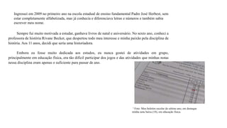 Ingressei em 2009 no primeiro ano na escola estadual de ensino fundamental Padre José Herbest, sem
estar completamente alfabetizada, mas já conhecia e diferenciava letras e números e também sabia
escrever meu nome.
Sempre fui muito motivada a estudar, ganhava livros de natal e aniversário. No sexto ano, conheci a
professora de história Rivane Becker, que despertou todo meu interesse e minha paixão pela disciplina de
história. Aos 11 anos, decidi que seria uma historiadora.
Embora eu fosse muito dedicada aos estudos, eu nunca gostei de atividades em grupo,
principalmente em educação física, era tão difícil participar dos jogos e das atividades que minhas notas
nessa disciplina eram apenas o suficiente para passar de ano.
³ Foto: Meu boletim escolar do sétimo ano, em destaque
minha nota baixa (18), em educação física.
 