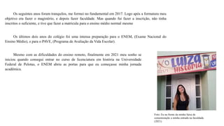 Os seguintes anos foram tranquilos, me formei no fundamental em 2017. Logo após a formatura meu
objetivo era fazer o magistério, e depois fazer faculdade. Mas quando fui fazer a inscrição, não tinha
inscritos o suficiente, e tive que fazer a matricula para o ensino médio normal mesmo
Os últimos dois anos do colégio foi uma intensa preparação para o ENEM, (Exame Nacional do
Ensino Médio), e para o PAVE, (Programa de Avaliação da Vida Escolar).
Mesmo com as dificuldades do ensino remoto, finalmente em 2021 meu sonho se
iniciou quando consegui entrar no curso de licenciatura em história na Universidade
Federal de Pelotas, o ENEM abriu as portas para que eu começasse minha jornada
acadêmica.
Foto: Eu na frente da minha faixa de
comemoração a minha entrada na faculdade.
(2021)
 