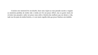 Concluir este memorial foi um desafio, fazer uma viajem ao meu passado escolar e resgatar
as memórias perdidas de minha mãe e minha avó foi um pouco difícil, mas eu gostei muito de
revisitar meu passado e saber um pouco mais sobre a história das mulheres que me deram a vida,
tudo isso faz parte da minha história, e é com muito orgulho dela que posso finalizar este trabalho.
 