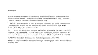Referências
ROSAR, Maria de Fátima Félix. Existem novos paradigmas na política e na administração da
educação? In: OLIVEIRA, Dalila Andrade. ROSAR, Maria de Fátima Félix (orgs.). Política e
Gestão da Educação. 2.ed. Belo Horizonte: Autêntica, 2008.
CUSTÓDIO, Aline. Estudantes do curso de magistério contam por que querem ser professores:
Curso teve queda de quase 40% nas matrículas nas escolas estaduais, desde 2008. Diário
Gaúcho, Porto Alegre, 5 out. 2016. Educação.
MAZZA, Luigi; BUONO, Renata. MAIS DE 4 MILHÕES DE ESTUDANTES BRASILEIROS
ENTRARAM NA PANDEMIA SEM INTERNET: No final de 2019, ao menos 4,3 milhões de
estudantes não tinham acesso à internet no Brasil. Folha de São Paulo, São Paulo, 9 out. 2021.
BUARQUE, Chico. Leite derramado. São Paulo: Companhia das Letras, 2009.
ARANHA, Maria Lúcia Arruda. História da Educação e da Pedagogia. Geral e Brasil. São Paulo:
Moderna, 2006.
 