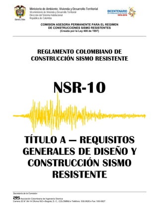 Ministerio de Ambiente, Vivienda y Desarrollo Territorial
                 Viceministerio de Vivienda y Desarrollo Territorial
                 Dirección del Sistema Habitacional
                 República de Colombia

                             COMISION ASESORA PERMANENTE PARA EL REGIMEN
                                 DE CONSTRUCCIONES SISMO RESISTENTES
                                                  (Creada por la Ley 400 de 1997)




                     REGLAMENTO COLOMBIANO DE
                   CONSTRUCCIÓN SISMO RESISTENTE




                                          NSR-10


          TÍTULO A — REQUISITOS
          GENERALES DE DISEÑO Y
           CONSTRUCCIÓN SISMO
               RESISTENTE
Secretaría de la Comisión:

        Asociación Colombiana de Ingeniería Sísmica
Carrera 20 N° 84-14 Oficina 502 • Bogotá, D. C., COLOMBIA • Teléfono: 530-0826 • Fax: 530-0827
 