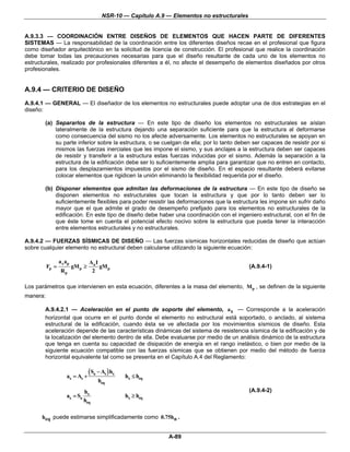 NSR-10 — Capítulo A.9 — Elementos no estructurales


A.9.3.3 — COORDINACIÓN ENTRE DISEÑOS DE ELEMENTOS QUE HACEN PARTE DE DIFERENTES
SISTEMAS — La responsabilidad de la coordinación entre los diferentes diseños recae en el profesional que figura
como diseñador arquitectónico en la solicitud de licencia de construcción. El profesional que realice la coordinación
debe tomar todas las precauciones necesarias para que el diseño resultante de cada uno de los elementos no
estructurales, realizado por profesionales diferentes a él, no afecte el desempeño de elementos diseñados por otros
profesionales.


A.9.4 — CRITERIO DE DISEÑO
A.9.4.1 — GENERAL — El diseñador de los elementos no estructurales puede adoptar una de dos estrategias en el
diseño:

        (a) Separarlos de la estructura — En este tipo de diseño los elementos no estructurales se aíslan
            lateralmente de la estructura dejando una separación suficiente para que la estructura al deformarse
            como consecuencia del sismo no los afecte adversamente. Los elementos no estructurales se apoyan en
            su parte inferior sobre la estructura, o se cuelgan de ella; por lo tanto deben ser capaces de resistir por si
            mismos las fuerzas inerciales que les impone el sismo, y sus anclajes a la estructura deben ser capaces
            de resistir y transferir a la estructura estas fuerzas inducidas por el sismo. Además la separación a la
            estructura de la edificación debe ser lo suficientemente amplia para garantizar que no entren en contacto,
            para los desplazamientos impuestos por el sismo de diseño. En el espacio resultante deberá evitarse
            colocar elementos que rigidicen la unión eliminando la flexibilidad requerida por el diseño.

        (b) Disponer elementos que admitan las deformaciones de la estructura — En este tipo de diseño se
            disponen elementos no estructurales que tocan la estructura y que por lo tanto deben ser lo
            suficientemente flexibles para poder resistir las deformaciones que la estructura les impone sin sufrir daño
            mayor que el que admite el grado de desempeño prefijado para los elementos no estructurales de la
            edificación. En este tipo de diseño debe haber una coordinación con el ingeniero estructural, con el fin de
            que éste tome en cuenta el potencial efecto nocivo sobre la estructura que pueda tener la interacción
            entre elementos estructurales y no estructurales.

A.9.4.2 — FUERZAS SÍSMICAS DE DISEÑO — Las fuerzas sísmicas horizontales reducidas de diseño que actúan
sobre cualquier elemento no estructural deben calcularse utilizando la siguiente ecuación:

                 a x ap            Aa I
          Fp =            gM p ≥        gM p                                                   (A.9.4-1)
                  Rp                2

Los parámetros que intervienen en esta ecuación, diferentes a la masa del elemento, M p , se definen de la siguiente
manera:

        A.9.4.2.1 — Aceleración en el punto de soporte del elemento, a x — Corresponde a la aceleración
        horizontal que ocurre en el punto donde el elemento no estructural está soportado, o anclado, al sistema
        estructural de la edificación, cuando ésta se ve afectada por los movimientos sísmicos de diseño. Esta
        aceleración depende de las características dinámicas del sistema de resistencia sísmica de la edificación y de
        la localización del elemento dentro de ella. Debe evaluarse por medio de un análisis dinámico de la estructura
        que tenga en cuenta su capacidad de disipación de energía en el rango inelástico, o bien por medio de la
        siguiente ecuación compatible con las fuerzas sísmicas que se obtienen por medio del método de fuerza
        horizontal equivalente tal como se presenta en el Capítulo A.4 del Reglamento:


                     ax = As +
                                   ( Sa − As ) hx   hx ≤ heq
                                        heq
                               hx                                                              (A.9.4-2)
                     ax = Sa                        hx ≥ heq
                               heq

      heq puede estimarse simplificadamente como 0.75hn .


                                                                A-89
 