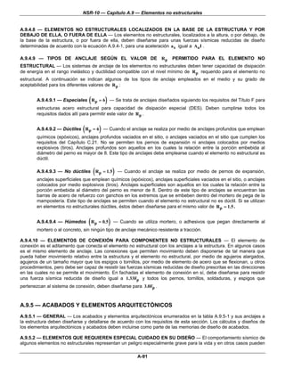 NSR-10 — Capítulo A.9 — Elementos no estructurales


A.9.4.8 — ELEMENTOS NO ESTRUCTURALES LOCALIZADOS EN LA BASE DE LA ESTRUCTURA Y POR
DEBAJO DE ELLA, O FUERA DE ELLA — Los elementos no estructurales, localizados a la altura, o por debajo, de
la base de la estructura, o por fuera de ella, deben diseñarse para unas fuerzas sísmicas reducidas de diseño
determinadas de acuerdo con la ecuación A.9.4-1, para una aceleración a x igual a Aa I .

A.9.4.9 — TIPOS DE ANCLAJE SEGÚN EL VALOR DE R p                            PERMITIDO PARA EL ELEMENTO NO
ESTRUCTURAL — Los sistemas de anclaje de los elementos no estructurales deben tener capacidad de disipación
de energía en el rango inelástico y ductilidad compatible con el nivel mínimo de R p requerido para el elemento no
estructural. A continuación se indican algunos de los tipos de anclaje empleados en el medio y su grado de
aceptabilidad para los diferentes valores de R p :


                                  (          )
        A.9.4.9.1 — Especiales R p = 6 — Se trata de anclajes diseñados siguiendo los requisitos del Título F para
        estructuras acero estructural para capacidad de disipación especial (DES). Deben cumplirse todos los
        requisitos dados allí para permitir este valor de R p .


                              (          )
        A.9.4.9.2 — Dúctiles R p = 6 — Cuando el anclaje se realiza por medio de anclajes profundos que emplean
        químicos (epóxicos), anclajes profundos vaciados en el sitio, o anclajes vaciados en el sitio que cumplen los
        requisitos del Capítulo C.21. No se permiten los pernos de expansión ni anclajes colocados por medios
        explosivos (tiros). Anclajes profundos son aquellos en los cuales la relación entre la porción embebida al
        diámetro del perno es mayor de 8. Este tipo de anclajes debe emplearse cuando el elemento no estructural es
        dúctil.

        A.9.4.9.3 — No dúctiles       ( Rp = 1.5 )   — Cuando el anclaje se realiza por medio de pernos de expansión,
        anclajes superficiales que emplean químicos (epóxicos), anclajes superficiales vaciados en el sitio, o anclajes
        colocados por medio explosivos (tiros). Anclajes superficiales son aquellos en los cuales la relación entre la
        porción embebida al diámetro del perno es menor de 8. Dentro de este tipo de anclajes se encuentran las
        barras de acero de refuerzo con ganchos en los extremos que se embeben dentro del mortero de pega de la
        mampostería. Este tipo de anclajes se permiten cuando el elemento no estructural no es dúctil. Si se utilizan
        en elementos no estructurales dúctiles, éstos deben diseñarse para el mismo valor de R p = 1.5 .


        A.9.4.9.4 — Húmedos       ( Rp = 0.5)    — Cuando se utiliza mortero, o adhesivos que pegan directamente al
        mortero o al concreto, sin ningún tipo de anclaje mecánico resistente a tracción.

A.9.4.10 — ELEMENTOS DE CONEXIÓN PARA COMPONENTES NO ESTRUCTURALES — El elemento de
conexión es el aditamento que conecta el elemento no estructural con los anclajes a la estructura. En algunos casos
es el mismo elemento de anclaje. Las conexiones que permiten movimiento deben disponerse de tal manera que
pueda haber movimiento relativo entre la estructura y el elemento no estructural, por medio de agujeros alargados,
agujeros de un tamaño mayor que los espigos o tornillos, por medio de elemento de acero que se flexionan, u otros
procedimientos, pero debe ser capaz de resistir las fuerzas sísmicas reducidas de diseño prescritas en las direcciones
en las cuales no se permite el movimiento. En fachadas el elemento de conexión en sí, debe diseñarse para resistir
una fuerza sísmica reducida de diseño igual a 1.33Fp y todos los pernos, tornillos, soldaduras, y espigos que
pertenezcan al sistema de conexión, deben diseñarse para 3.0Fp .



A.9.5 — ACABADOS Y ELEMENTOS ARQUITECTÓNICOS
A.9.5.1 — GENERAL — Los acabados y elementos arquitectónicos enumerados en la tabla A.9.5-1 y sus anclajes a
la estructura deben diseñarse y detallarse de acuerdo con los requisitos de esta sección. Los cálculos y diseños de
los elementos arquitectónicos y acabados deben incluirse como parte de las memorias de diseño de acabados.

A.9.5.2 — ELEMENTOS QUE REQUIEREN ESPECIAL CUIDADO EN SU DISEÑO — El comportamiento sísmico de
algunos elementos no estructurales representan un peligro especialmente grave para la vida y en otros casos pueden

                                                             A-91
 