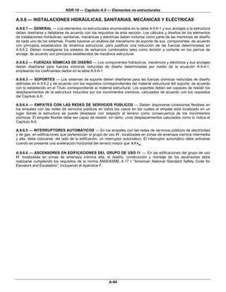 NSR-10 — Capítulo A.9 — Elementos no estructurales

A.9.6 — INSTALACIONES HIDRÁULICAS, SANITARIAS, MECÁNICAS Y ELÉCTRICAS
A.9.6.1 — GENERAL — Los elementos no estructurales enumerados en la tabla A.9.6-1 y sus anclajes a la estructura
deben diseñarse y detallarse de acuerdo con los requisitos de esta sección. Los cálculos y diseños de los elementos
de instalaciones hidráulicas, sanitarias, mecánicas y eléctricas deben incluirse como parte de las memorias de diseño
de cada uno de los sistemas. Puede hacerse un análisis del mecanismo de soporte de sus componentes, de acuerdo
con principios establecidos de dinámica estructural, para justificar una reducción de las fuerzas determinadas en
A.9.6.2. Deben investigarse los estados de esfuerzos combinados tales como tensión y cortante en los pernos de
anclaje, de acuerdo con principios establecidos de mecánica estructural.

A.9.6.2 — FUERZAS SÍSMICAS DE DISEÑO — Los componentes hidráulicos, mecánicos y eléctricos y sus anclajes
deben diseñarse para fuerzas sísmicas reducidas de diseño determinadas por medio de la ecuación A.9.4-1,
empleando los coeficientes dados en la tabla A.9.6-1.

A.9.6.3 — SOPORTES — Los sistemas de soporte deben diseñarse para las fuerzas sísmicas reducidas de diseño
definidas en A.9.6.2 y de acuerdo con los requisitos correspondientes del material estructural del soporte, de acuerdo
con lo establecido en el Título correspondiente al material estructural. Los soportes deben ser capaces de resistir los
desplazamientos de la estructura inducidos por los movimientos sísmicos, calculados de acuerdo con los requisitos
del Capítulo A.6.

A.9.6.4 — EMPATES CON LAS REDES DE SERVICIOS PÚBLICOS — Deben disponerse conexiones flexibles en
los empates con las redes de servicios públicos en todos los casos en los cuales el empate está localizado en un
lugar donde la estructura se puede desplazar con respecto al terreno como consecuencia de los movimientos
sísmicos. El empate flexible debe ser capaz de resistir, sin daño, unos desplazamientos calculados como lo indica el
Capítulo A.6.

A.9.6.5 — INTERRUPTORES AUTOMÁTICOS — En los empates con las redes de servicios públicos de electricidad
y de gas, en edificaciones que pertenezcan al grupo de uso IV, localizadas en zonas de amenaza sísmica intermedia
y alta, debe colocarse, del lado de la edificación, un interruptor automático. El interruptor automático debe activarse
cuando se presente una aceleración horizontal del terreno mayor que 0.5Aa .

A.9.6.6 — ASCENSORES EN EDIFICACIONES DEL GRUPO DE USO IV — En las edificaciones del grupo de uso
IV localizadas en zonas de amenaza sísmica alta, el diseño, construcción y montaje de los ascensores debe
realizarse cumpliendo los requisitos de la norma ANSI/ASME A.17.1 "American National Standard Safety Code for
Elevators and Escalators", incluyendo el Apéndice F.




                                                         A-94
 