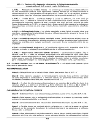 NSR-10 — Capítulo A.10 — Evaluación e Intervención de Edificaciones construidas
                      antes de la vigencia de la presente versión del Reglamento

      A.10.1.3.1 — Reparaciones y cambios menores — Se considera que el sistema estructural de la edificación
      no sufre modificación cuando se hacen reparaciones y cambios menores que no afecten el sistema de
      resistencia sísmica ni la integridad estructural de la edificación. En este caso no hay necesidad de llevar a
      cabo los estudios a que hace referencia el presente Capítulo, con la excepción anotada en A.10.1.3.2.

      A.10.1.3.2 — Cambio de uso — Cuando se modifique el uso de una edificación, aun en los casos que
      menciona A.10.1.3.1, entendido el cambio de uso como una modificación de acuerdo a normas urbanísticas
      (de residencial a multifamiliar, de alguno de ellos a comercial, entre otros), así como cambio de uno de los
      Grupos de Uso descritos en A.2.5.1 a otro superior dentro de ese numeral, deben evaluarse las implicaciones
      causadas por este cambio de uso, ante cargas verticales, fuerzas horizontales y especialmente ante efectos
      sísmicos.

      A.10.1.3.3 — Vulnerabilidad sísmica — Los criterios presentados en este Capítulo se pueden utilizar en el
      diagnóstico o evaluación de la vulnerabilidad sísmica de edificaciones existentes antes de la vigencia de la
      presente versión del Reglamento.

      A.10.1.3.4 — Modificaciones — Los criterios presentados en este Capítulo deben ser empleados para el
      diseño y construcción de ampliaciones adosadas o ampliaciones en altura, actualizaciones al reglamento y/o
      alteraciones, entendidas como cualquier construcción o renovación de una construcción distinta de una
      ampliación.

      A.10.1.3.5 — Reforzamiento estructural — Los requisitos del Capítulo A.10 y en especial los de A.10.9
      deben ser empleados en actualización y rehabilitación sísmica de edificaciones existentes.

      A.10.1.3.6 — Reparación de edificaciones dañadas por sismos — Los requisitos del Capítulo A.10 y en
      especial los de A.10.10 deben ser empleados en la reparación de edificaciones que hayan sufrido daños
      moderados a severos en su estructura, o daños moderados a severos en sus elementos no estructurales, o
      ambos, y que no hayan sido designadas como de obligatoria demolición total por la autoridad competente o
      por el censo que se realice para ese efecto con posterioridad a la ocurrencia del sismo, según sea el caso.

A.10.1.4 — PROCEDIMIENTO DE EVALUACIÓN DE LA INTERVENCIÓN — En la aplicación del presente Capítulo
deben seguirse las siguientes etapas:

INFORMACIÓN PRELIMINAR

      Etapa 1 — Debe verificarse que la intervención esté cubierta por el alcance dado en A.10.1.3.

      Etapa 2 — Debe recopilarse y estudiarse la información existente acerca del diseño geotécnico y estructural
      así como del proceso de construcción de la edificación original y sus posteriores modificaciones y deben
      hacerse exploraciones en la edificación, todo esto de acuerdo con A.10.2.

      Etapa 3 — El estado del sistema estructural debe calificarse con respecto a: (a) la calidad del diseño de la
      estructura original y su sistema de cimentación y de la construcción de la misma y (b) el estado de
      mantenimiento y conservación. Esta calificación debe hacerse de acuerdo con los requisitos de A.10.2.

EVALUACIÓN DE LA ESTRUCTURA EXISTENTE

      Etapa 4 — Deben determinarse unas solicitaciones equivalentes de acuerdo con los requisitos de A.10.4.2.

      Etapa 5 — Debe llevarse a cabo un análisis elástico de la estructura y de su sistema de cimentación para las
      solicitaciones equivalentes definidas en la Etapa 4.

      Etapa 6 — La resistencia existente de la estructura debe determinarse utilizando los requisitos de A.10.4.3.3.

      Etapa 7 — Se debe obtener una resistencia efectiva de la estructura, a partir de la resistencia existente,
      afectándola por dos coeficientes de reducción de resistencia obtenidos de los resultados de la calificación
      llevada a cabo en la Etapa 3.

      Etapa 8 — Debe determinarse un índice de sobreesfuerzo como el máximo cociente obtenido para cualquier
      elemento o sección de éste, entre las fuerzas internas solicitadas obtenidas del análisis estructural realizado

                                                      A-98
 