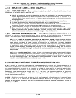 NSR-10 — Capítulo A.10 — Evaluación e Intervención de Edificaciones construidas
                        antes de la vigencia de la presente versión del Reglamento

A.10.2 — ESTUDIOS E INVESTIGACIONES REQUERIDAS
A.10.2.1 — INFORMACIÓN PREVIA — Deben realizarse investigaciones sobre la construcción existente, tendientes
a determinar los siguientes aspectos acerca de ella:

        (a) Cuando se disponga de documentos descriptivos del diseño de la estructura y su sistema de cimentación
            original, debe constatarse en el sitio su concordancia con la construcción tal como se encuentra en el
            momento. Deben hacerse exploraciones en lugares representativos y dejar constancia del alcance de
            estas exploraciones.
        (b) La calidad de la construcción de la estructura original debe determinarse de una manera cualitativa.
        (c) El estado de conservación de la estructura debe evaluarse de una manera cualitativa.
        (d) Debe investigarse la estructura con el fin de determinar su estado a través de evidencia de fallas locales,
            deflexiones excesivas, corrosión de las armaduras y otros indicios de su comportamiento.
        (e) Debe investigarse la ocurrencia de asentamientos de la cimentación y su efecto en la estructura.
        (f) Debe determinarse la posible ocurrencia en el pasado de eventos extraordinarios que hayan podido
            afectar la integridad de la estructura, debidos a explosión, incendio, sismo, remodelaciones previas,
            colocación de acabados que hayan aumentado las cargas, y otras modificaciones.

A.10.2.2 — ESTADO DEL SISTEMA ESTRUCTURAL — Debe calificarse el estado del sistema estructural de la
edificación de una manera totalmente cualitativa con base en la calidad del diseño y construcción de la estructura
original y en su estado actual. Esta calificación se debe realizar de la manera prescrita a continuación:

        A.10.2.2.1 — Calidad del diseño y la construcción de la estructura original — Esta calificación se define
        en términos de la mejor tecnología existente en la época en que se construyó la edificación. Al respecto se
        puede utilizar información tal como: registros de interventoría la construcción y ensayos realizados
        especialmente para ello. Dentro de la calificación debe tenerse en cuenta el potencial de mal comportamiento
        de la edificación debido a distribución irregular de la masa o la rigidez, ausencia de diafragmas, anclajes,
        amarres y otros elementos necesarios para garantizar su buen comportamiento de ella ante las distintas
        solicitaciones. La calidad del diseño y la construcción de la estructura original deben calificarse como buena,
        regular o mala.

        A.10.2.2.2 — Estado de la estructura — Debe hacerse una calificación del estado actual de la estructura de
        la edificación, basada en aspectos tales como: sismos que la puedan haber afectado, fisuración por cambios
        de temperatura, corrosión de las armaduras, asentamientos diferenciales, reformas, deflexiones excesivas,
        estado de elementos de unión y otros aspectos que permitan determinar su estado actual. El estado de la
        estructura existente debe calificarse como bueno, regular o malo.


A.10.3 — MOVIMIENTOS SÍSMICOS DE DISEÑO CON SEGURIDAD LIMITADA
A.10.3.1 — Para las situaciones cuando según A.10.9 este Reglamento lo permite para efectos de evaluación e
intervención de edificaciones existentes, los movimientos sísmicos de diseño con seguridad limitada se definen para
una probabilidad del veinte por ciento de ser excedidos en un lapso de cincuenta años, en función de la aceleración
pico efectiva reducida, representada por el parámetro Ae El valor de este coeficiente, para efectos del presente
Reglamento, debe determinarse de acuerdo con A.10.3.2 y A.10.3.3. Los movimientos sísmicos de diseño de
seguridad limitada no son aplicables a edificaciones nuevas y no se pueden utilizar en el diseño de edificaciones
nuevas baja ninguna circunstancia.

A.10.3.2 — Se determina el número de la región en donde está localizada la edificación usando el mapa de la figura
A.10.3-1. El valor de Ae se obtiene de la tabla A.10.3-1, en función del número de la región, o para las ciudades
capitales de departamento utilizando la tabla A.10.3-2 y para los municipios del país en el Apéndice A-4, incluido al
final del presente Título.




                                                        A-100
 