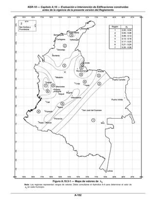 NSR-10 — Capítulo A.10 — Evaluación e Intervención de Edificaciones construidas
             antes de la vigencia de la presente versión del Reglamento




                             Figura A.10.3-1 — Mapa de valores de Ae
Nota: Las regiones representan rangos de valores. Debe consultarse el Apéndice A-4 para determinar el valor de
A e en cada municipio.


                                                   A-102
 