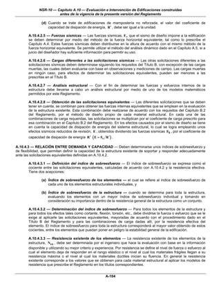 NSR-10 — Capítulo A.10 — Evaluación e Intervención de Edificaciones construidas
                        antes de la vigencia de la presente versión del Reglamento

               (d) Cuando se trate de edificaciones de mampostería no reforzada, el valor del coeficiente de
                   capacidad de disipación de energía, R ′ , debe ser igual a la unidad.

       A.10.4.2.5 — Fuerzas sísmicas — Las fuerzas sísmicas, Fs, que el sismo de diseño impone a la edificación
       se deben determinar por medio del método de la fuerza horizontal equivalente, tal como lo prescribe el
       Capítulo A.4. Estas fuerzas sísmicas deben distribuirse en la altura de acuerdo con el mismo método de la
       fuerza horizontal equivalente. Se permite utilizar el método del análisis dinámico dado en el Capítulo A.5, si a
       juicio del diseñador hay suficiente información para permitir su uso.

       A.10.4.2.6 — Cargas diferentes a las solicitaciones sísmicas — Las otras solicitaciones diferentes a las
       solicitaciones sísmicas deben determinase siguiendo los requisitos del Título B, con excepción de las cargas
       muertas, las cuales deben evaluarse con base en observaciones y mediciones de campo. Las cargas muertas
       en ningún caso, para efectos de determinar las solicitaciones equivalentes, pueden ser menores a las
       prescritas en el Título B.

       A.10.4.2.7 — Análisis estructural — Con el fin de determinar las fuerzas y esfuerzos internos de la
       estructura debe llevarse a cabo un análisis estructural por medio de uno de los modelos matemáticos
       permitidos por este Reglamento.

       A.10.4.2.8 — Obtención de las solicitaciones equivalentes — Las diferentes solicitaciones que se deben
       tener en cuenta, se combinan para obtener las fuerzas internas equivalentes que se emplean en la evaluación
       de la estructura existente. Esta combinación debe realizarse de acuerdo con los requisitos del Capítulo B.2
       del Reglamento, por el método de diseño propio de cada material estructural. En cada una de las
       combinaciones de carga requeridas, las solicitaciones se multiplican por el coeficiente de carga prescrito para
       esa combinación en el Capítulo B.2 del Reglamento. En los efectos causados por el sismo de diseño se tiene
       en cuenta la capacidad de disipación de energía del sistema estructural, lo cual se logra empleando unos
       efectos sísmicos reducidos de revisión, E , obtenidos dividiendo las fuerzas sísmicas FS , por el coeficiente de
       capacidad de disipación de energía R ′ ( E = FS R ′ ) .

A.10.4.3 — RELACIÓN ENTRE DEMANDA Y CAPACIDAD — Deben determinarse unos índices de sobreesfuerzo y
de flexibilidad, que permitan definir la capacidad de la estructura existente de soportar y responder adecuadamente
ante las solicitaciones equivalentes definidas en A.10.4.2.

       A.10.4.3.1 — Definición del índice de sobreesfuerzo — El índice de sobreesfuerzo se expresa como el
       cociente entre las solicitaciones equivalentes, calculadas de acuerdo con A.10.4.2 y la resistencia efectiva.
       Tiene dos acepciones:

               (a) Índice de sobreesfuerzo de los elementos — el cual se refiere al índice de sobreesfuerzo de
                   cada uno de los elementos estructurales individuales, y

               (b) Índice de sobreesfuerzo de la estructura — cuando se determina para toda la estructura,
                   evaluando los elementos con un mayor índice de sobreesfuerzo individual y tomando en
                   consideración su importancia dentro de la resistencia general de la estructura como un conjunto.

       A.10.4.3.2 — Determinación del índice de sobreesfuerzo — Para todos los elementos de la estructura y
       para todos los efectos tales como cortante, flexión, torsión, etc., debe dividirse la fuerza o esfuerzo que se le
       exige al aplicarle las solicitaciones equivalentes, mayoradas de acuerdo con el procedimiento dado en el
       Título B del Reglamento y para las combinaciones de carga dadas allí, por la resistencia efectiva del
       elemento. El índice de sobreesfuerzo para toda la estructura corresponderá al mayor valor obtenido de estos
       cocientes, entre los elementos que puedan poner en peligro la estabilidad general de la edificación.

       A.10.4.3.3 — Resistencia existente de los elementos — La resistencia existente de los elementos de la
       estructura, Nex , debe ser determinada por el ingeniero que hace la evaluación con base en la información
       disponible y utilizando su mejor criterio y experiencia. Por resistencia se define el nivel de fuerza o esfuerzo al
       cual el elemento deja de responder en el rango elástico o el nivel al cual los materiales frágiles llegan a su
       resistencia máxima o el nivel al cual los materiales dúctiles inician su fluencia. En general la resistencia
       existente corresponde a los valores que se obtienen para cada material estructural al aplicar los modelos de
       resistencia que prescribe el Reglamento en los títulos correspondientes.


                                                         A-104
 