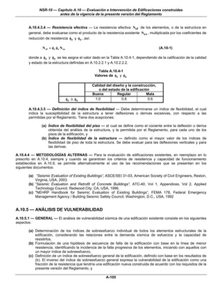 NSR-10 — Capítulo A.10 — Evaluación e Intervención de Edificaciones construidas
                        antes de la vigencia de la presente versión del Reglamento


       A.10.4.3.4 — Resistencia efectiva — La resistencia efectiva Nef de los elementos, o de la estructura en
       general, debe evaluarse como el producto de la resistencia existente Nex , multiplicada por los coeficientes de
       reducción de resistencia φc y φe , así:

                N ef = φ c φ e N ex                                                      (A.10-1)

       donde a φc y φe se les asigna el valor dado en la Tabla A.10.4-1, dependiendo de la calificación de la calidad
       y estado de la estructura definidas en A.10.2.2.1 y A.10.2.2.2.

                                                    Tabla A.10.4-1
                                                  Valores de φc y φe

                                                 Calidad del diseño y la construcción,
                                                     o del estado de la edificación
                                                 Buena          Regular           Mala
                                      φc o φ e    1.0             0.8              0.6

       A.10.4.3.5 — Definición del índice de flexibilidad — Debe determinarse un índice de flexibilidad, el cual
       indica la susceptibilidad de la estructura a tener deflexiones o derivas excesivas, con respecto a las
       permitidas por el Reglamento. Tiene dos acepciones:

               (a) Índice de flexibilidad del piso — el cual se define como el cociente entre la deflexión o deriva
                   obtenida del análisis de la estructura, y la permitida por el Reglamento, para cada uno de los
                   pisos de la edificación, y
               (b) Índice de flexibilidad de la estructura — definido como el mayor valor de los índices de
                   flexibilidad de piso de toda la estructura. Se debe evaluar para las deflexiones verticales y para
                   las derivas.

A.10.4.4 — METODOLOGÍAS ALTERNAS — Para la evaluación de edificaciones existentes, en reemplazo en lo
prescrito en A.10.4, siempre y cuando se garanticen los criterios de resistencia y capacidad de funcionamiento
establecidos en A.10.9, se permite alternativamente el uso de las recomendaciones que se presentan en los
siguientes documentos:

       (a) “Seismic Evaluation of Existing Buildings”, ASCE/SEI 31-03, American Society of Civil Engineers, Reston,
           Virginia, USA, 2003.
       (b) “Seismic Evaluation and Retrofit of Concrete Buildings”, ATC-40, Vol 1, Appendices, Vol 2, Applied
           Technology Council, Redwood City, CA, USA, 1996.
       (c) "NEHRP Handbook for Seismic Evaluation of Existing Buildings”, FEMA 178, Federal Emergency
           Management Agency / Building Seismic Safety Council, Washington, D.C., USA, 1992


A.10.5 — ANÁLISIS DE VULNERABILIDAD
A.10.5.1 — GENERAL — El análisis de vulnerabilidad sísmica de una edificación existente consiste en los siguientes
aspectos:

       (a) Determinación de los índices de sobreesfuerzo individual de todos los elementos estructurales de la
           edificación, considerando las relaciones entre la demanda sísmica de esfuerzos y la capacidad de
           resistirlos,
       (b) Formulación de una hipótesis de secuencia de falla de la edificación con base en la línea de menor
           resistencia, identificando la incidencia de la falla progresiva de los elementos, iniciando con aquellos con
           un mayor índice de sobreesfuerzo,
       (c) Definición de un índice de sobreesfuerzo general de la edificación, definido con base en los resultados de
           (b). El inverso del índice de sobreesfuerzo general expresa la vulnerabilidad de la edificación como una
           fracción de la resistencia que tendría una edificación nueva construida de acuerdo con los requisitos de la
           presente versión del Reglamento, y

                                                         A-105
 