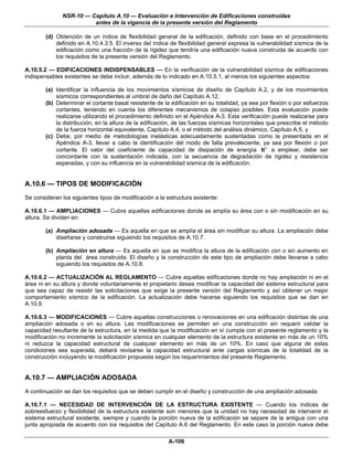 NSR-10 — Capítulo A.10 — Evaluación e Intervención de Edificaciones construidas
                        antes de la vigencia de la presente versión del Reglamento

        (d) Obtención de un índice de flexibilidad general de la edificación, definido con base en el procedimiento
            definido en A.10.4.3.5. El inverso del índice de flexibilidad general expresa la vulnerabilidad sísmica de la
            edificación como una fracción de la rigidez que tendría una edificación nueva construida de acuerdo con
            los requisitos de la presente versión del Reglamento.

A.10.5.2 — EDIFICACIONES INDISPENSABLES — En la verificación de la vulnerabilidad sísmica de edificaciones
indispensables existentes se debe incluir, además de lo indicado en A.10.5.1, al menos los siguientes aspectos:

        (a) Identificar la influencia de los movimientos sísmicos de diseño de Capítulo A.2, y de los movimientos
            sísmicos correspondientes al umbral de daño del Capítulo A.12,
        (b) Determinar el cortante basal resistente de la edificación en su totalidad, ya sea por flexión o por esfuerzos
            cortantes, teniendo en cuenta los diferentes mecanismos de colapso posibles. Esta evaluación puede
            realizarse utilizando el procedimiento definido en el Apéndice A-3. Esta verificación puede realizarse para
            la distribución, en la altura de la edificación, de las fuerzas sísmicas horizontales que prescribe el método
            de la fuerza horizontal equivalente, Capítulo A.4, o el método del análisis dinámico, Capítulo A.5, y
        (c) Debe, por medio de metodologías inelásticas adecuadamente sustentadas como la presentada en el
            Apéndice A-3, llevar a cabo la identificación del modo de falla prevaleciente, ya sea por flexión o por
            cortante. El valor del coeficiente de capacidad de disipación de energía R ′ a emplear, debe ser
            concordante con la sustentación indicada, con la secuencia de degradación de rigidez y resistencia
            esperadas, y con su influencia en la vulnerabilidad sísmica de la edificación.


A.10.6 — TIPOS DE MODIFICACIÓN
Se consideran los siguientes tipos de modificación a la estructura existente:

A.10.6.1 — AMPLIACIONES — Cubre aquellas edificaciones donde se amplía su área con o sin modificación en su
altura. Se dividen en:

        (a) Ampliación adosada — Es aquella en que se amplía el área sin modificar su altura. La ampliación debe
            diseñarse y construirse siguiendo los requisitos de A.10.7.

        (b) Ampliación en altura — Es aquella en que se modifica la altura de la edificación con o sin aumento en
            planta del área construida. El diseño y la construcción de este tipo de ampliación debe llevarse a cabo
            siguiendo los requisitos de A.10.8.

A.10.6.2 — ACTUALIZACIÓN AL REGLAMENTO — Cubre aquellas edificaciones donde no hay ampliación ni en el
área ni en su altura y donde voluntariamente el propietario desea modificar la capacidad del sistema estructural para
que sea capaz de resistir las solicitaciones que exige la presente versión del Reglamento y así obtener un mejor
comportamiento sísmico de la edificación. La actualización debe hacerse siguiendo los requisitos que se dan en
A.10.9.

A.10.6.3 — MODIFICACIONES — Cubre aquellas construcciones o renovaciones en una edificación distintas de una
ampliación adosada o en su altura. Las modificaciones se permiten en una construcción sin requerir validar la
capacidad resultante de la estructura, en la medida que la modificación en sí cumpla con el presente reglamento y la
modificación no incremente la solicitación sísmica en cualquier elemento de la estructura existente en más de un 10%
ni reduzca la capacidad estructural de cualquier elemento en más de un 10%. En caso que alguna de estas
condiciones sea superada, deberá revisarse la capacidad estructural ante cargas sísmicas de la totalidad de la
construcción incluyendo la modificación propuesta según los requerimientos del presente Reglamento.


A.10.7 — AMPLIACIÓN ADOSADA
A continuación se dan los requisitos que se deben cumplir en el diseño y construcción de una ampliación adosada:

A.10.7.1 — NECESIDAD DE INTERVENCIÓN DE LA ESTRUCTURA EXISTENTE — Cuando los índices de
sobreesfuerzo y flexibilidad de la estructura existente son menores que la unidad no hay necesidad de intervenir el
sistema estructural existente, siempre y cuando la porción nueva de la edificación se separe de la antigua con una
junta apropiada de acuerdo con los requisitos del Capítulo A.6 del Reglamento. En este caso la porción nueva debe

                                                         A-106
 