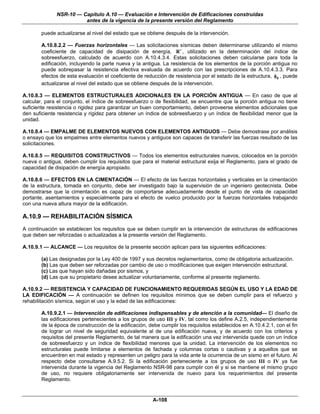 NSR-10 — Capítulo A.10 — Evaluación e Intervención de Edificaciones construidas
                        antes de la vigencia de la presente versión del Reglamento

        puede actualizarse al nivel del estado que se obtiene después de la intervención.

        A.10.8.2.2 — Fuerzas horizontales — Las solicitaciones sísmicas deben determinarse utilizando el mismo
        coeficiente de capacidad de disipación de energía, R ′ , utilizado en la determinación del índice de
        sobreesfuerzo, calculado de acuerdo con A.10.4.3.4. Estas solicitaciones deben calcularse para toda la
        edificación, incluyendo la parte nueva y la antigua. La resistencia de los elementos de la porción antigua no
        puede sobrepasar la resistencia efectiva evaluada de acuerdo con las prescripciones de A.10.4.3.3. Para
        efectos de esta evaluación el coeficiente de reducción de resistencia por el estado de la estructura, φe , puede
        actualizarse al nivel del estado que se obtiene después de la intervención.

A.10.8.3 — ELEMENTOS ESTRUCTURALES ADICIONALES EN LA PORCIÓN ANTIGUA — En caso de que al
calcular, para el conjunto, el índice de sobreesfuerzo o de flexibilidad, se encuentre que la porción antigua no tiene
suficiente resistencia o rigidez para garantizar un buen comportamiento, deben proveerse elementos adicionales que
den suficiente resistencia y rigidez para obtener un índice de sobreesfuerzo y un índice de flexibilidad menor que la
unidad.

A.10.8.4 — EMPALME DE ELEMENTOS NUEVOS CON ELEMENTOS ANTIGUOS — Debe demostrase por análisis
o ensayo que los empalmes entre elementos nuevos y antiguos son capaces de transferir las fuerzas resultado de las
solicitaciones.

A.10.8.5 — REQUISITOS CONSTRUCTIVOS — Todos los elementos estructurales nuevos, colocados en la porción
nueva o antigua, deben cumplir los requisitos que para el material estructural exija el Reglamento, para el grado de
capacidad de disipación de energía apropiado.

A.10.8.6 — EFECTOS EN LA CIMENTACIÓN — El efecto de las fuerzas horizontales y verticales en la cimentación
de la estructura, tomada en conjunto, debe ser investigado bajo la supervisión de un ingeniero geotecnista. Debe
demostrarse que la cimentación es capaz de comportarse adecuadamente desde el punto de vista de capacidad
portante, asentamientos y especialmente para el efecto de vuelco producido por la fuerzas horizontales trabajando
con una nueva altura mayor de la edificación.

A.10.9 — REHABILITACIÓN SÍSMICA
A continuación se establecen los requisitos que se deben cumplir en la intervención de estructuras de edificaciones
que deben ser reforzadas o actualizadas a la presente versión del Reglamento.

A.10.9.1 — ALCANCE — Los requisitos de la presente sección aplican para las siguientes edificaciones:

        (a) Las designadas por la Ley 400 de 1997 y sus decretos reglamentarios, como de obligatoria actualización.
        (b) Las que deben ser reforzadas por cambio de uso o modificaciones que exigen intervención estructural.
        (c) Las que hayan sido dañadas por sismos, y
        (d) Las que su propietario desee actualizar voluntariamente, conforme al presente reglamento.

A.10.9.2 — RESISTENCIA Y CAPACIDAD DE FUNCIONAMIENTO REQUERIDAS SEGÚN EL USO Y LA EDAD DE
LA EDIFICACIÓN — A continuación se definen los requisitos mínimos que se deben cumplir para el refuerzo y
rehabilitación sísmica, según el uso y la edad de las edificaciones:

        A.10.9.2.1 — Intervención de edificaciones indispensables y de atención a la comunidad— El diseño de
        las edificaciones pertenecientes a los grupos de uso III y IV, tal como los define A.2.5, independientemente
        de la época de construcción de la edificación, debe cumplir los requisitos establecidos en A.10.4.2.1, con el fin
        de lograr un nivel de seguridad equivalente al de una edificación nueva, y de acuerdo con los criterios y
        requisitos del presente Reglamento, de tal manera que la edificación una vez intervenida quede con un índice
        de sobreesfuerzo y un índice de flexibilidad menores que la unidad. La intervención de los elementos no
        estructurales puede limitarse a elementos de fachada y columnas cortas o cautivas y a aquellos que se
        encuentren en mal estado y representen un peligro para la vida ante la ocurrencia de un sismo en el futuro. Al
        respecto debe consultarse A.9.5.2. Si la edificación perteneciente a los grupos de uso III o IV ya fue
        intervenida durante la vigencia del Reglamento NSR-98 para cumplir con él y si se mantiene el mismo grupo
        de uso, no requiere obligatoriamente ser intervenida de nuevo para los requerimientos del presente
        Reglamento.


                                                         A-108
 